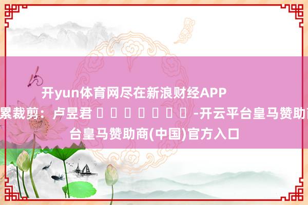 开yun体育网尽在新浪财经APP            						连累裁剪：卢昱君 							-开云平台皇马赞助商(中国)官方入口