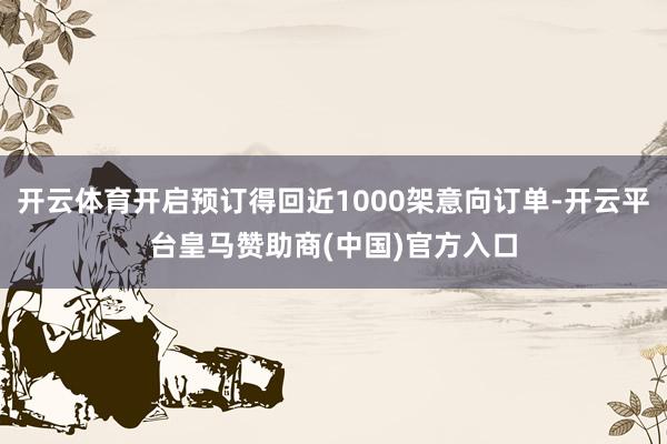开云体育开启预订得回近1000架意向订单-开云平台皇马赞助商(中国)官方入口