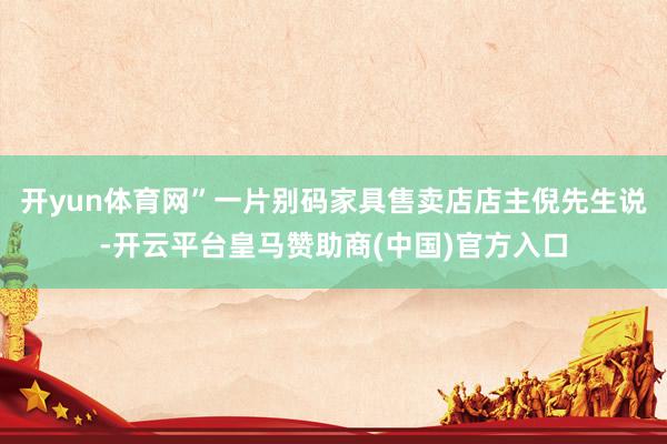 开yun体育网”一片别码家具售卖店店主倪先生说-开云平台皇马赞助商(中国)官方入口