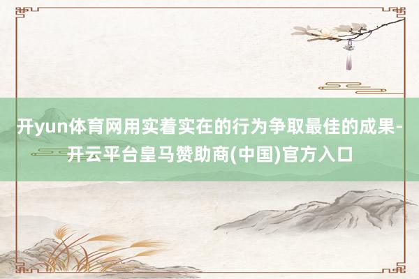 开yun体育网用实着实在的行为争取最佳的成果-开云平台皇马赞助商(中国)官方入口