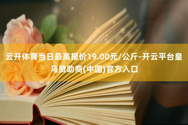 云开体育当日最高报价19.00元/公斤-开云平台皇马赞助商(中国)官方入口