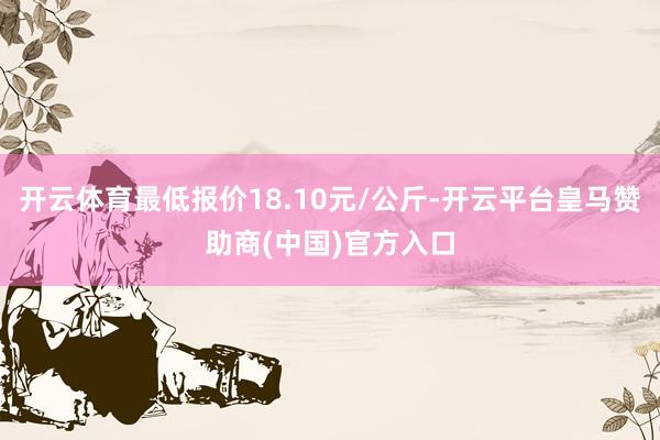开云体育最低报价18.10元/公斤-开云平台皇马赞助商(中国)官方入口