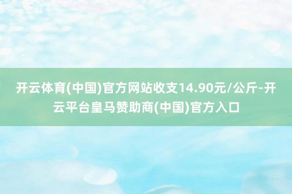 开云体育(中国)官方网站收支14.90元/公斤-开云平台皇马赞助商(中国)官方入口