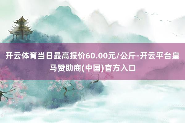 开云体育当日最高报价60.00元/公斤-开云平台皇马赞助商(中国)官方入口