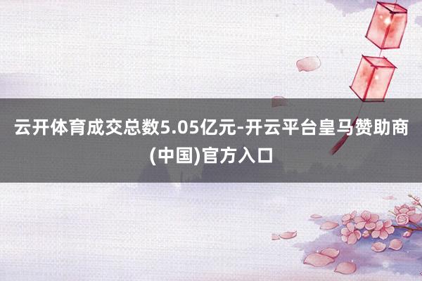 云开体育成交总数5.05亿元-开云平台皇马赞助商(中国)官方入口