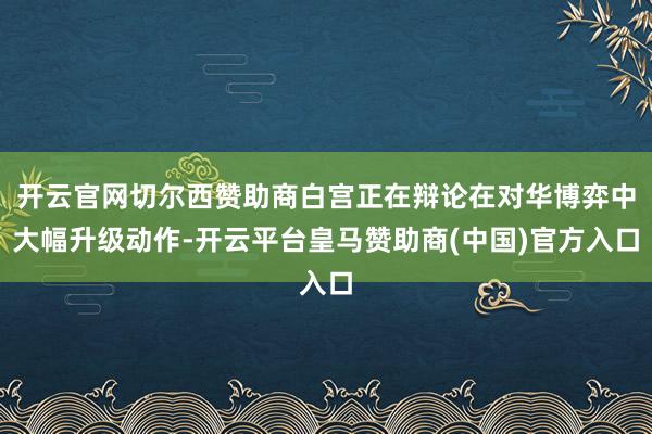 开云官网切尔西赞助商白宫正在辩论在对华博弈中大幅升级动作-开云平台皇马赞助商(中国)官方入口