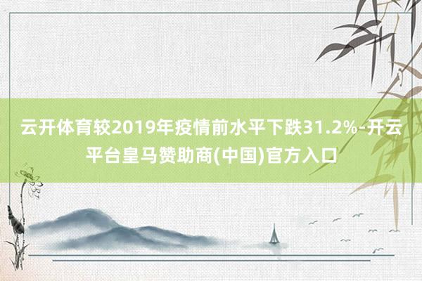 云开体育较2019年疫情前水平下跌31.2%-开云平台皇马赞助商(中国)官方入口