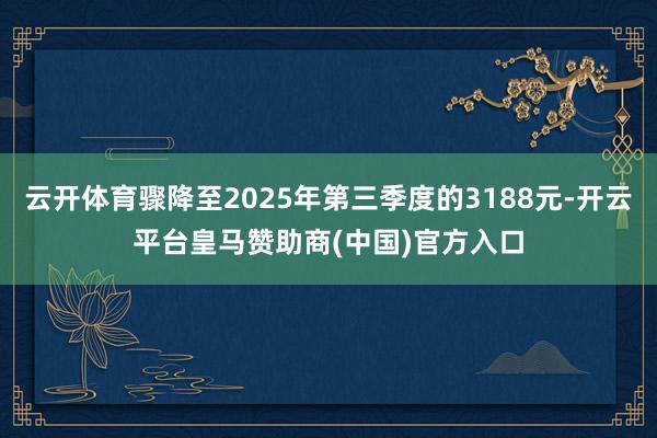 云开体育骤降至2025年第三季度的3188元-开云平台皇马赞助商(中国)官方入口