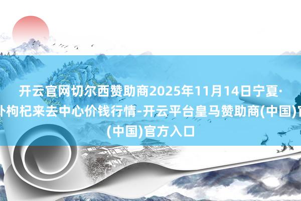 开云官网切尔西赞助商2025年11月14日宁夏·中宁海外枸杞来去中心价钱行情-开云平台皇马赞助商(中国)官方入口