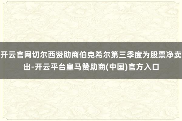 开云官网切尔西赞助商伯克希尔第三季度为股票净卖出-开云平台皇马赞助商(中国)官方入口