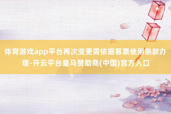 体育游戏app平台再次变更需依据客票使用条款办理-开云平台皇马赞助商(中国)官方入口