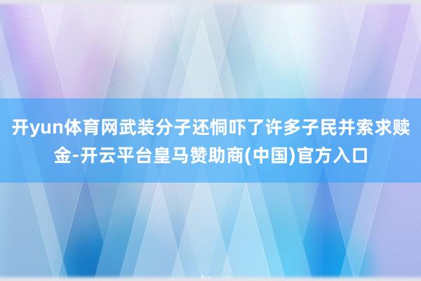 开yun体育网武装分子还恫吓了许多子民并索求赎金-开云平台皇马赞助商(中国)官方入口