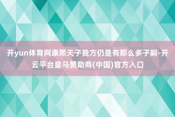 开yun体育网康熙天子我方仍是有那么多子嗣-开云平台皇马赞助商(中国)官方入口