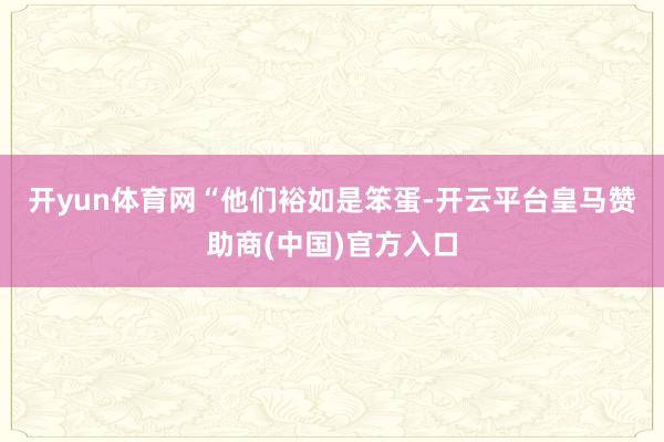 开yun体育网　　“他们裕如是笨蛋-开云平台皇马赞助商(中国)官方入口