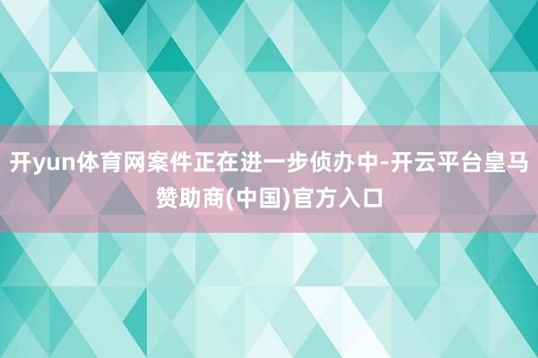 开yun体育网案件正在进一步侦办中-开云平台皇马赞助商(中国)官方入口
