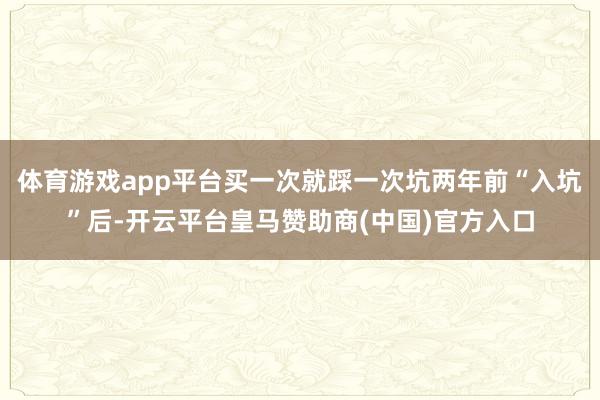 体育游戏app平台买一次就踩一次坑两年前“入坑”后-开云平台皇马赞助商(中国)官方入口