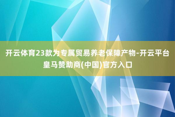 开云体育23款为专属贸易养老保障产物-开云平台皇马赞助商(中国)官方入口