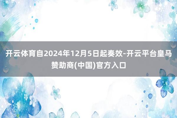 开云体育自2024年12月5日起奏效-开云平台皇马赞助商(中国)官方入口