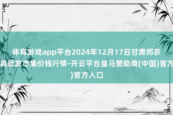 体育游戏app平台2024年12月17日甘肃邦农农家具批发市集价钱行情-开云平台皇马赞助商(中国)官方入口