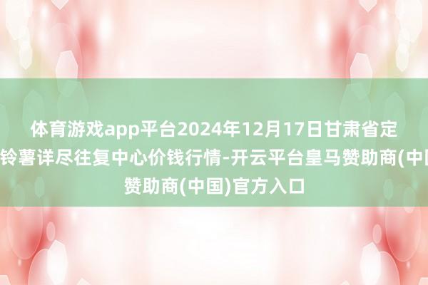 体育游戏app平台2024年12月17日甘肃省定西市纯粹马铃薯详尽往复中心价钱行情-开云平台皇马赞助商(中国)官方入口