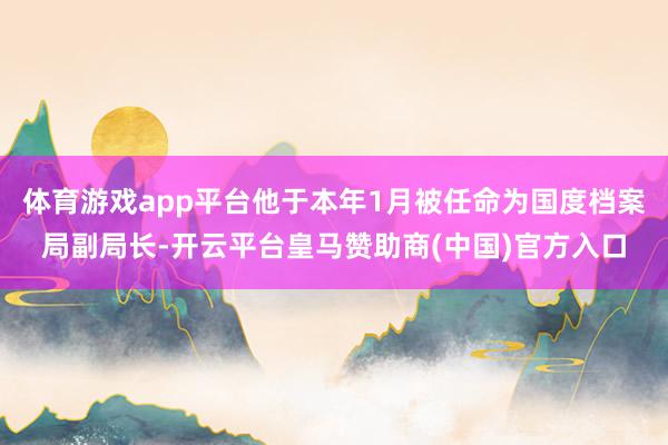 体育游戏app平台他于本年1月被任命为国度档案局副局长-开云平台皇马赞助商(中国)官方入口