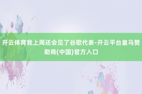 开云体育我上周还会见了谷歌代表-开云平台皇马赞助商(中国)官方入口