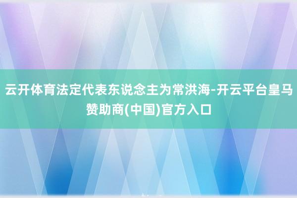云开体育法定代表东说念主为常洪海-开云平台皇马赞助商(中国)官方入口