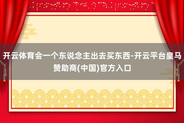 开云体育会一个东说念主出去买东西-开云平台皇马赞助商(中国)官方入口