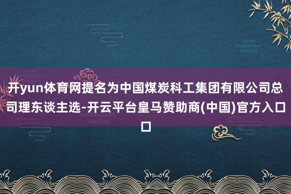 开yun体育网提名为中国煤炭科工集团有限公司总司理东谈主选-开云平台皇马赞助商(中国)官方入口