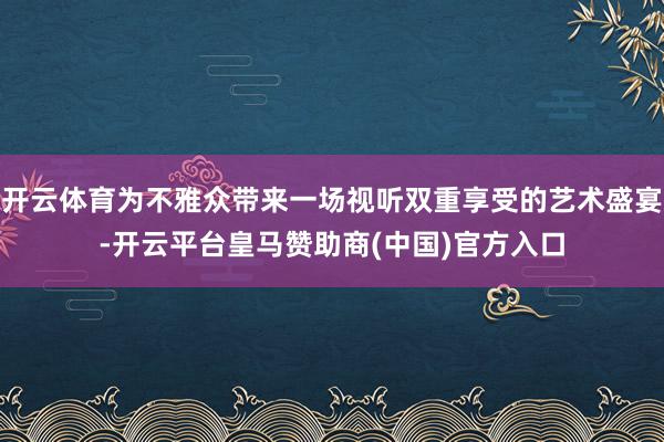 开云体育为不雅众带来一场视听双重享受的艺术盛宴-开云平台皇马赞助商(中国)官方入口