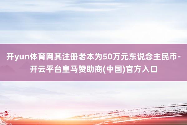 开yun体育网其注册老本为50万元东说念主民币-开云平台皇马赞助商(中国)官方入口