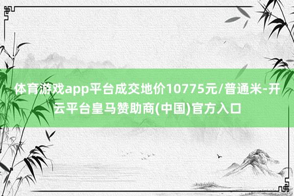 体育游戏app平台成交地价10775元/普通米-开云平台皇马赞助商(中国)官方入口