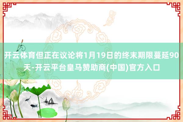 开云体育但正在议论将1月19日的终末期限蔓延90天-开云平台皇马赞助商(中国)官方入口