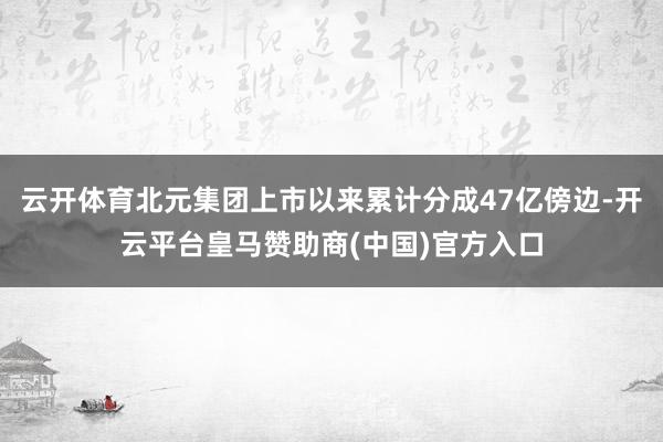 云开体育北元集团上市以来累计分成47亿傍边-开云平台皇马赞助商(中国)官方入口