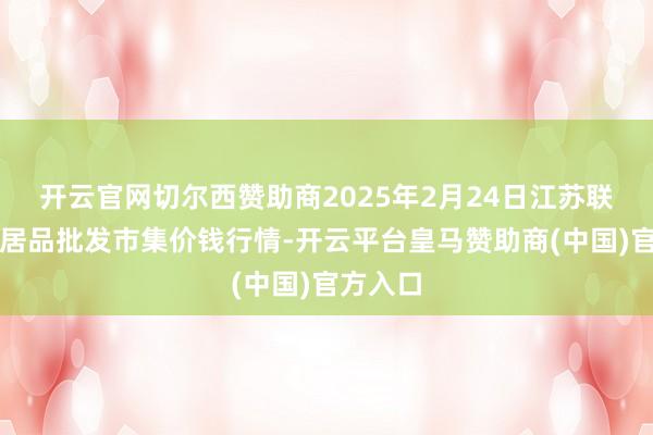 开云官网切尔西赞助商2025年2月24日江苏联谊农副居品批发市集价钱行情-开云平台皇马赞助商(中国)官方入口