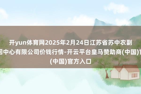 开yun体育网2025年2月24日江苏省苏中农副产物来回中心有限公司价钱行情-开云平台皇马赞助商(中国)官方入口
