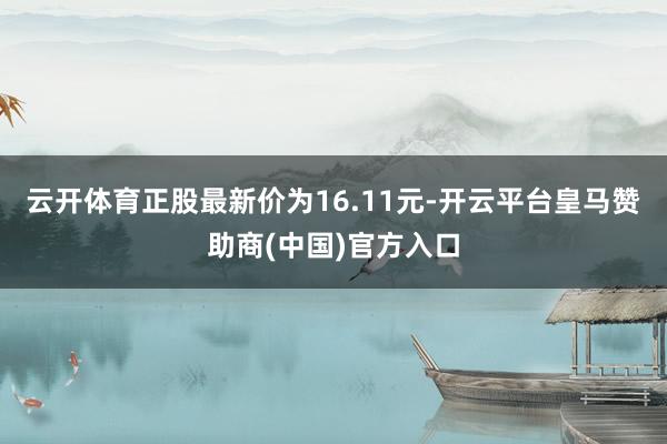 云开体育正股最新价为16.11元-开云平台皇马赞助商(中国)官方入口