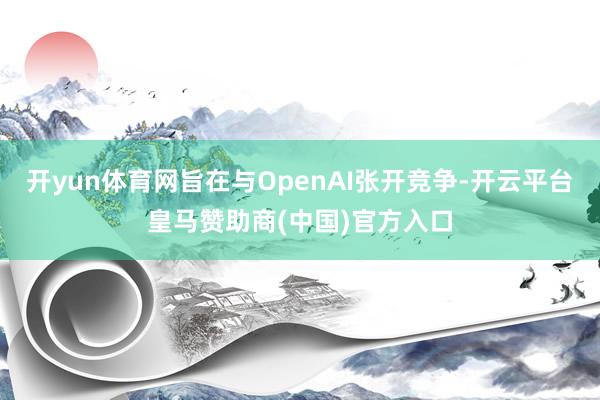 开yun体育网旨在与OpenAI张开竞争-开云平台皇马赞助商(中国)官方入口
