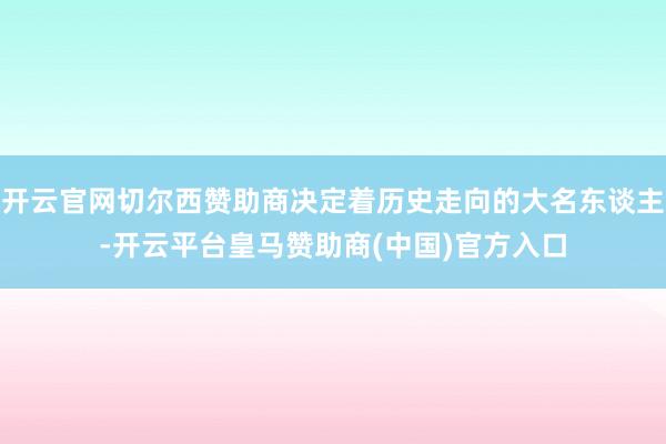 开云官网切尔西赞助商决定着历史走向的大名东谈主-开云平台皇马赞助商(中国)官方入口